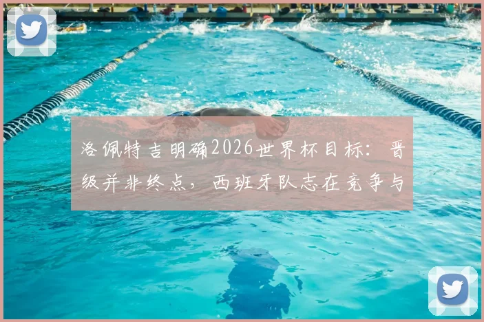 洛佩特吉明确2026世界杯目标:晋级并非终点,西班牙队志在竞争与突破