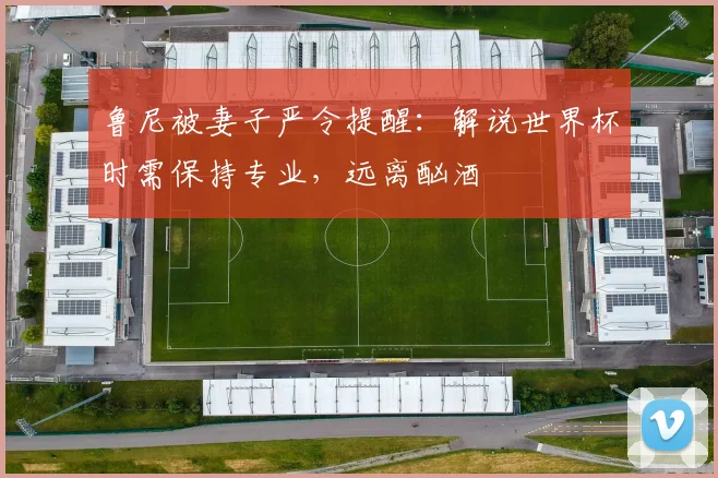 鲁尼被妻子严令提醒:解说世界杯时需保持专业,远离酗酒