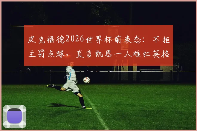 皮克福德2026世界杯前表态:不拒主罚点球,直言凯恩一人难扛英格兰队长大旗