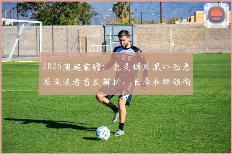 2026澳超前瞻:惠灵顿凤凰vs西悉尼流浪者首发解析,长泽和辉领衔,罗斯坐镇后防关键看点