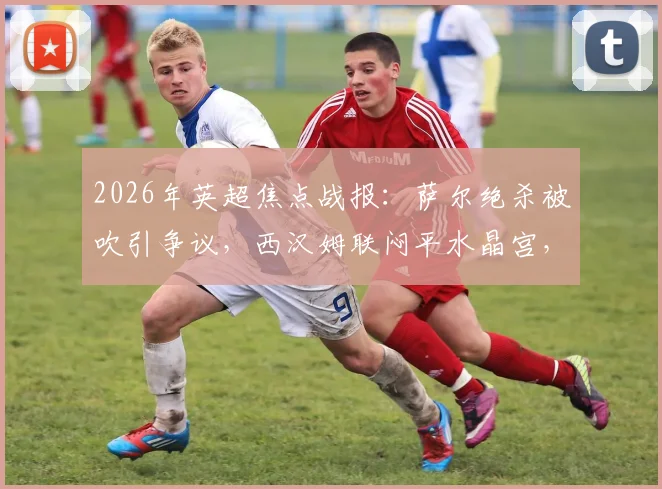 2026年英超焦点战报:萨尔绝杀被吹引争议,西汉姆联闷平水晶宫,狼队命运就此锁定