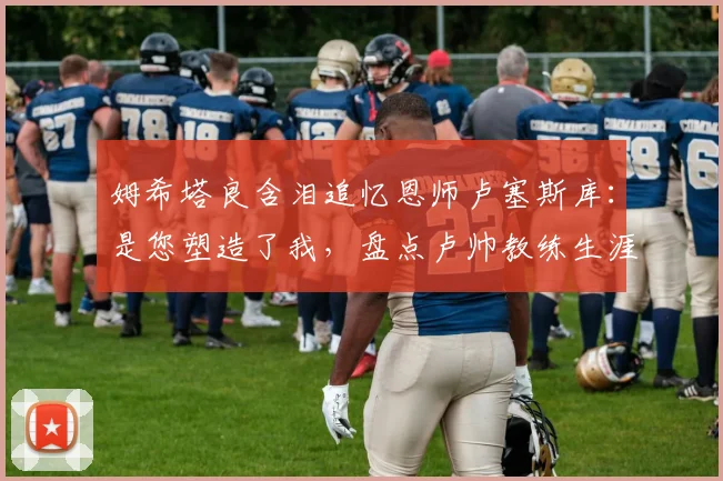 姆希塔良含泪追忆恩师卢塞斯库:是您塑造了我,盘点卢帅教练生涯与足坛众弟子的深厚情谊