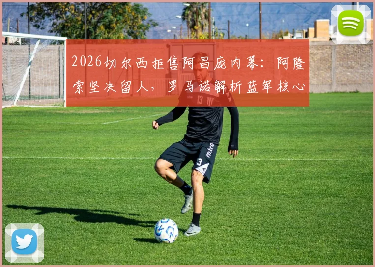 2026切尔西拒售阿昌庞内幕:阿隆索坚决留人,罗马诺解析蓝军核心规划