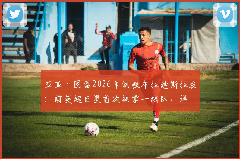 亚亚·图雷2026年执教布拉迪斯拉发:前英超巨星首次执掌一线队,详解斯洛伐克劲旅与主帅战术猜想