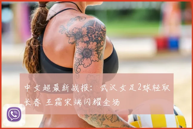 中女超最新战报：武汉女足2球轻取长春 王霜宋端闪耀全场