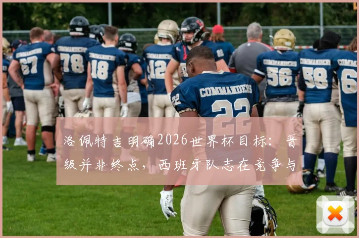 洛佩特吉明确2026世界杯目标:晋级并非终点,西班牙队志在竞争与突破