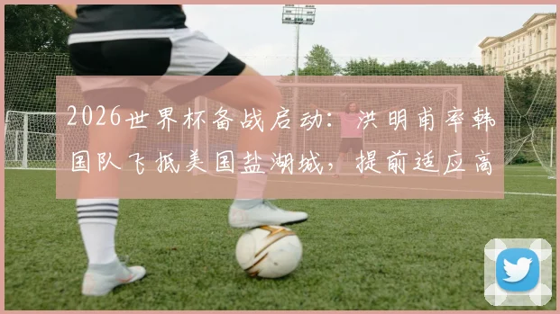 2026世界杯备战启动:洪明甫率韩国队飞抵美国盐湖城,提前适应高海拔训练,附集训名单与行程深度解读