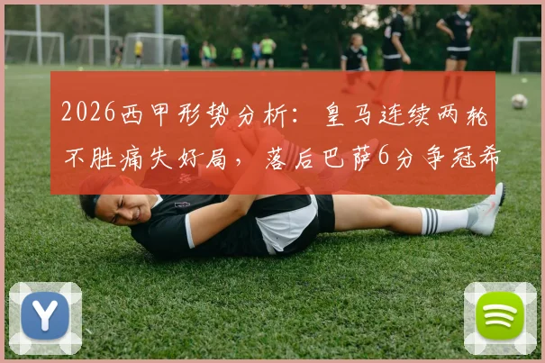 2026西甲形势分析：皇马连续两轮不胜痛失好局，落后巴萨6分争冠希望几何？