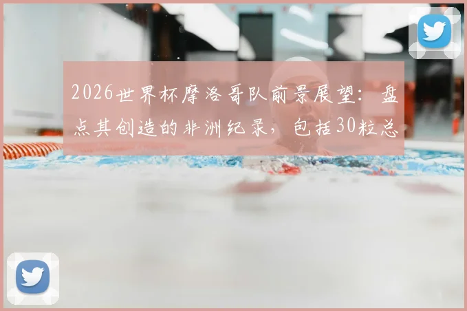 2026世界杯摩洛哥队前景展望:盘点其创造的非洲纪录,包括30粒总进球与8场胜利,附历史战绩分析与未来预测