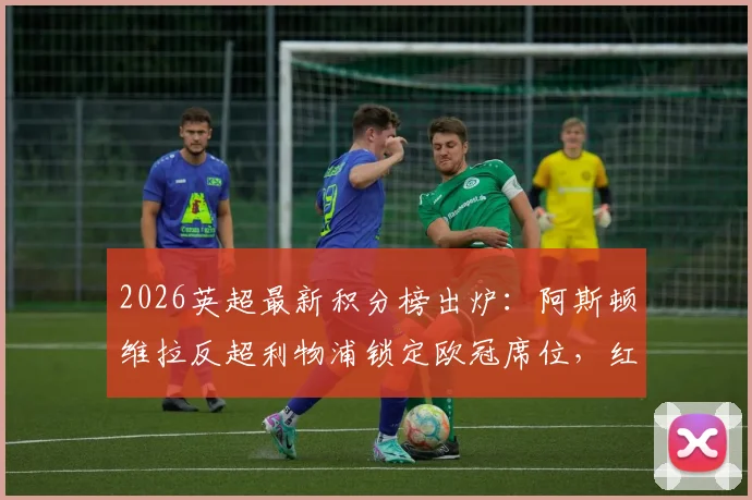 2026英超最新积分榜出炉:阿斯顿维拉反超利物浦锁定欧冠席位,红军跌至第五前景几何?