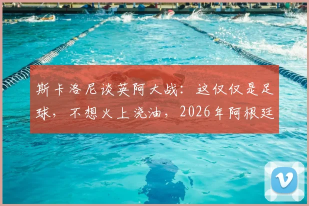 斯卡洛尼谈英阿大战:这仅仅是足球,不想火上浇油,2026年阿根廷队备战心态解读