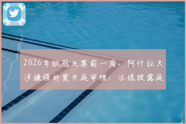 2026年欧冠决赛前一周，阿什拉夫涉嫌强奸案开庭审理，法媒披露庭审细节及球员备战情况