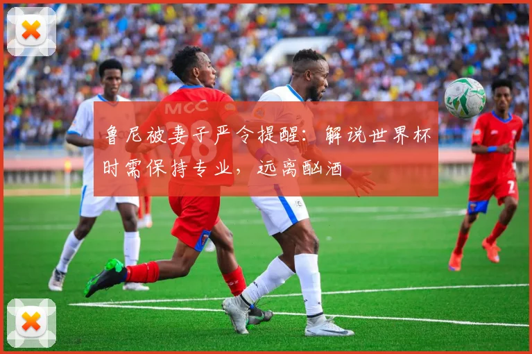 鲁尼被妻子严令提醒:解说世界杯时需保持专业,远离酗酒