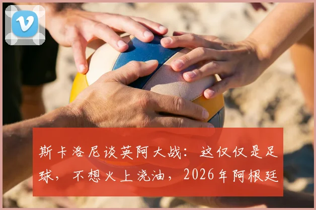 斯卡洛尼谈英阿大战：这仅仅是足球，不想火上浇油，2026年阿根廷队备战心态解读
