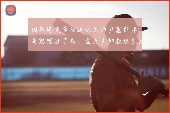 姆希塔良含泪追忆恩师卢塞斯库:是您塑造了我,盘点卢帅教练生涯与足坛众弟子的深厚情谊
