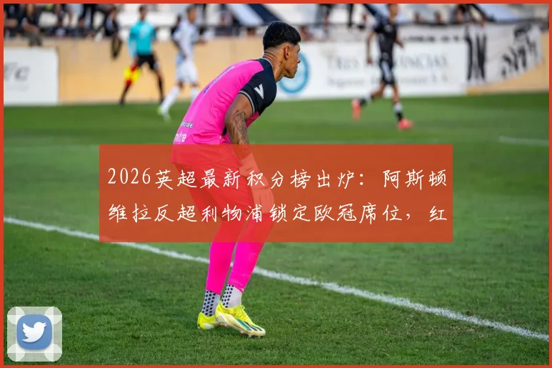 2026英超最新积分榜出炉:阿斯顿维拉反超利物浦锁定欧冠席位,红军跌至第五前景几何?