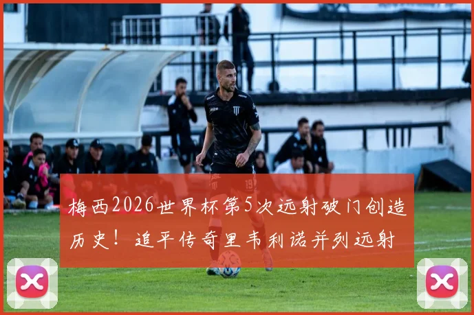 梅西2026世界杯第5次远射破门创造历史!追平传奇里韦利诺并列远射王,解析阿根廷球王独门远射技术