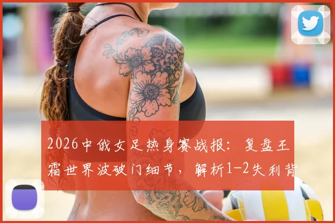 2026中俄女足热身赛战报：复盘王霜世界波破门细节，解析1-2失利背后三大关键点