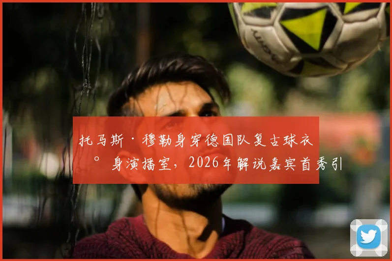 托马斯·穆勒身穿德国队复古球衣现身演播室，2026年解说嘉宾首秀引期待