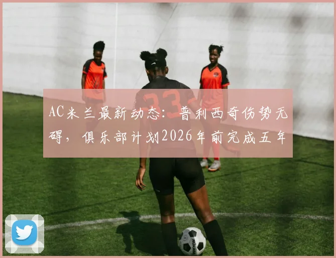 AC米兰最新动态：普利西奇伤势无碍，俱乐部计划2026年前完成五年长约续签