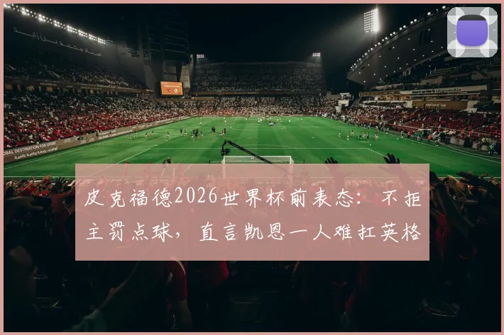 皮克福德2026世界杯前表态:不拒主罚点球,直言凯恩一人难扛英格兰队长大旗