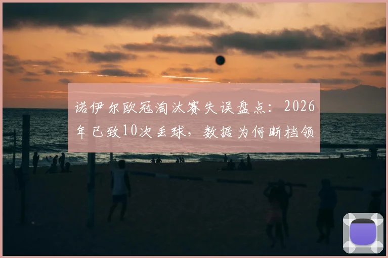 诺伊尔欧冠淘汰赛失误盘点:2026年已致10次丢球,数据为何断档领先?