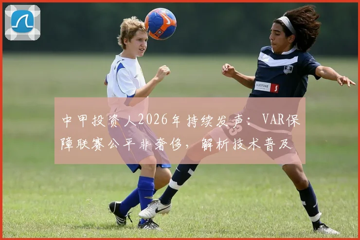 中甲投资人2026年持续发声:VAR保障联赛公平非奢侈,解析技术普及难点与球迷呼声