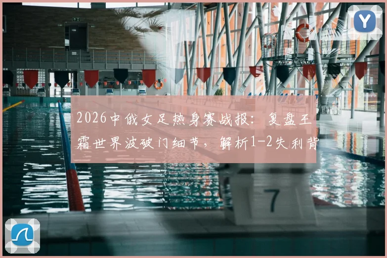 2026中俄女足热身赛战报:复盘王霜世界波破门细节,解析1-2失利背后三大关键点