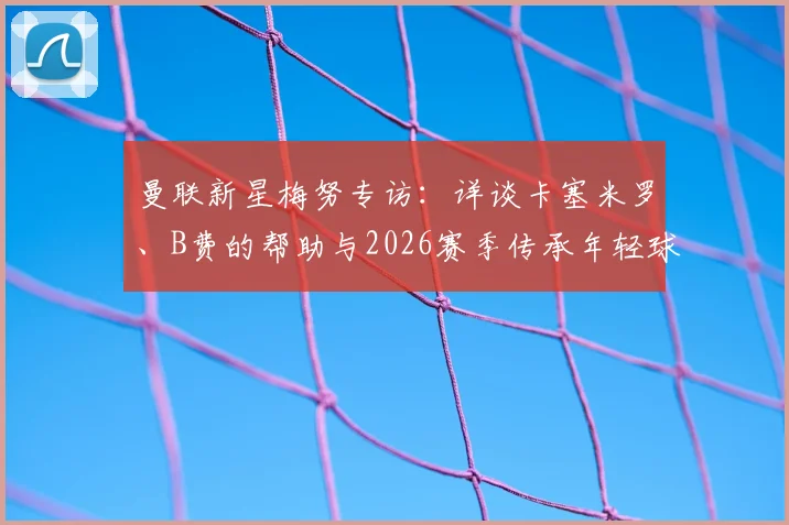曼联新星梅努专访:详谈卡塞米罗、B费的帮助与2026赛季传承年轻球员的规划