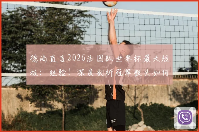 德尚直言2026法国队世界杯最大短板:经验!深度剖析冠军教头如何应对新老交替难题