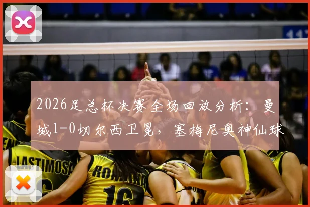 2026足总杯决赛全场回放分析：曼城1-0切尔西卫冕，塞梅尼奥神仙球制胜视频集锦
