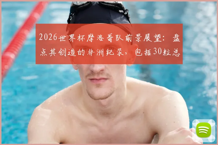 2026世界杯摩洛哥队前景展望:盘点其创造的非洲纪录,包括30粒总进球与8场胜利,附历史战绩分析与未来预测