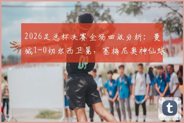 2026足总杯决赛全场回放分析:曼城1-0切尔西卫冕,塞梅尼奥神仙球制胜视频集锦