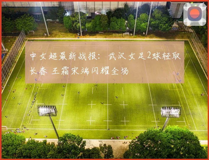 中女超最新战报:武汉女足2球轻取长春 王霜宋端闪耀全场
