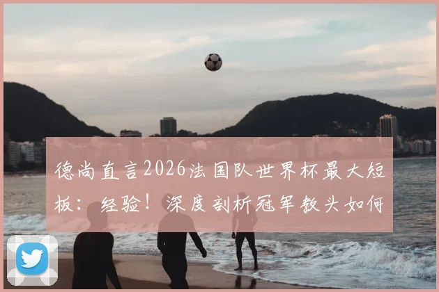 德尚直言2026法国队世界杯最大短板:经验!深度剖析冠军教头如何应对新老交替难题